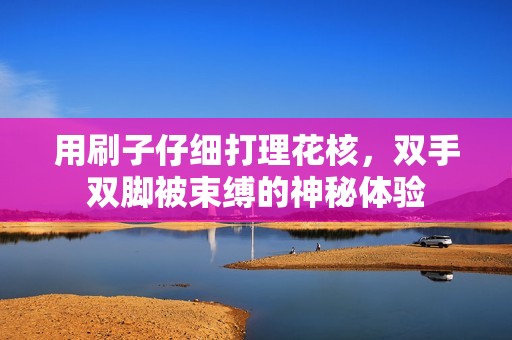 用刷子仔细打理花核，双手双脚被束缚的神秘体验