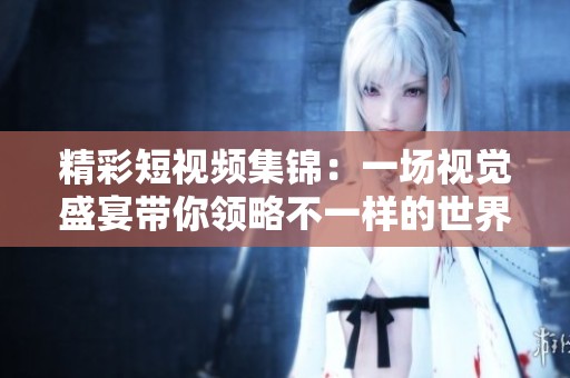 精彩短视频集锦：一场视觉盛宴带你领略不一样的世界