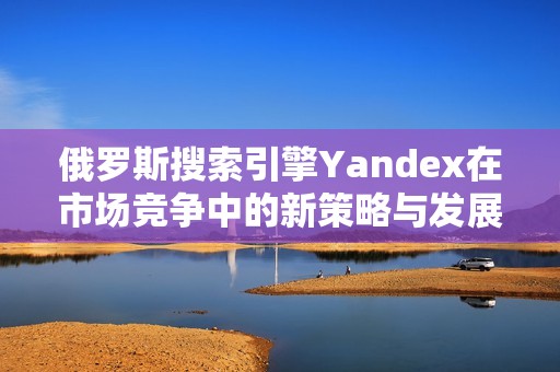 俄罗斯搜索引擎Yandex在市场竞争中的新策略与发展动态