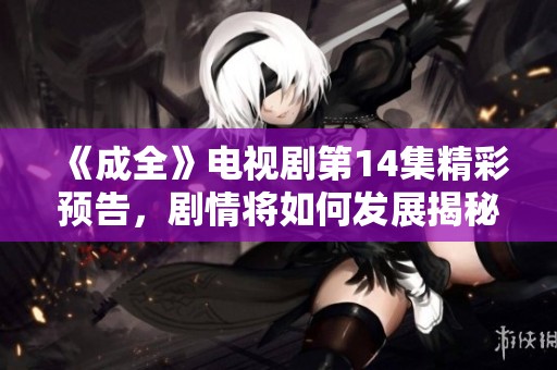 《成全》电视剧第14集精彩预告，剧情将如何发展揭秘