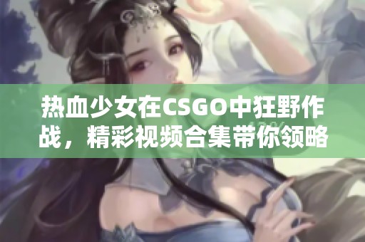 热血少女在CSGO中狂野作战，精彩视频合集带你领略激烈对决