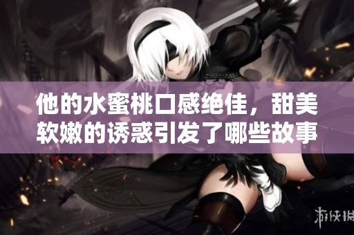 他的水蜜桃口感绝佳，甜美软嫩的诱惑引发了哪些故事