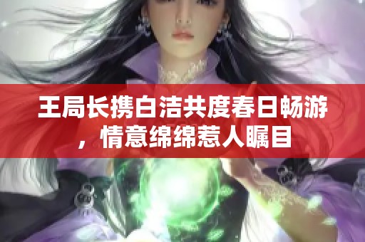王局长携白洁共度春日畅游，情意绵绵惹人瞩目