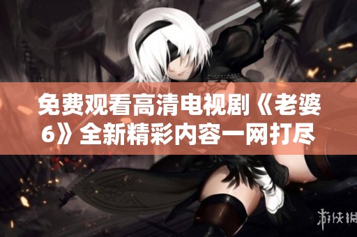免费观看高清电视剧《老婆6》全新精彩内容一网打尽