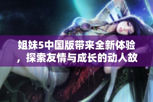 姐妹5中国版带来全新体验，探索友情与成长的动人故事