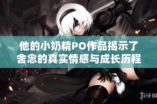 他的小奶精PO作品揭示了舍念的真实情感与成长历程