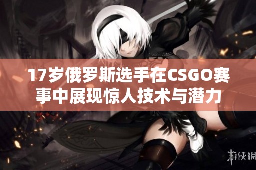 17岁俄罗斯选手在CSGO赛事中展现惊人技术与潜力