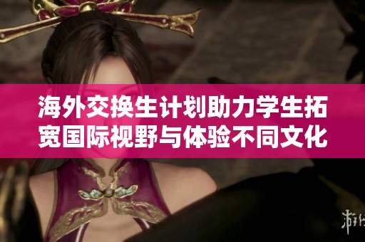 海外交换生计划助力学生拓宽国际视野与体验不同文化