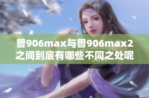 兽906max与兽906max2之间到底有哪些不同之处呢