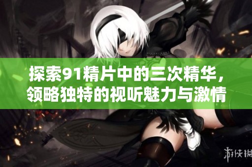 探索91精片中的三次精华，领略独特的视听魅力与激情体验