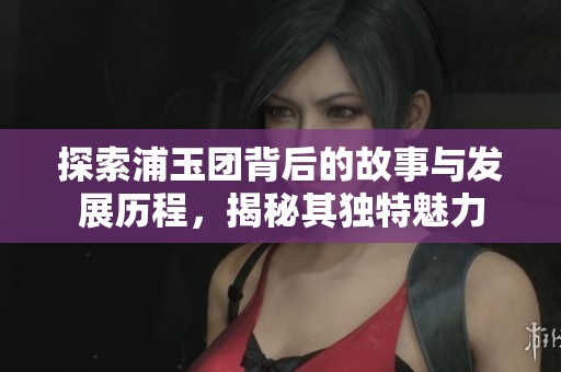 探索浦玉团背后的故事与发展历程，揭秘其独特魅力