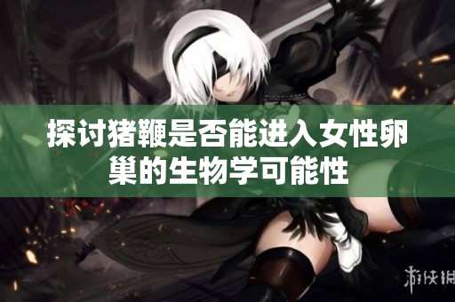 探讨猪鞭是否能进入女性卵巢的生物学可能性