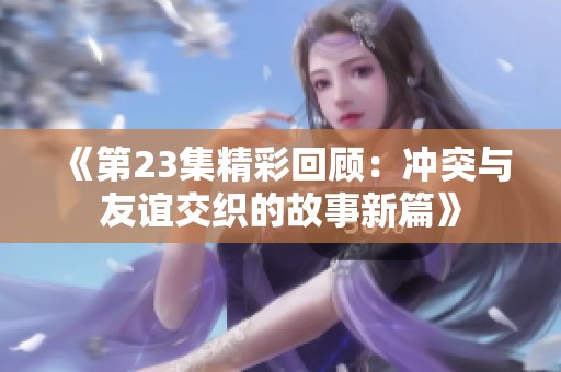 《第23集精彩回顾：冲突与友谊交织的故事新篇》