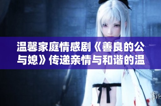 温馨家庭情感剧《善良的公与媳》传递亲情与和谐的温暖故事