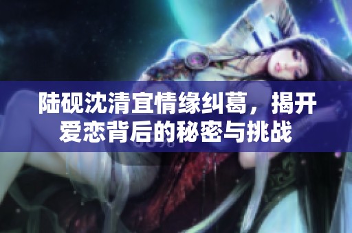 陆砚沈清宜情缘纠葛，揭开爱恋背后的秘密与挑战