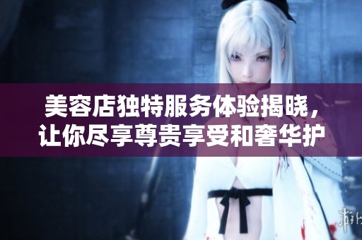 美容店独特服务体验揭晓，让你尽享尊贵享受和奢华护理