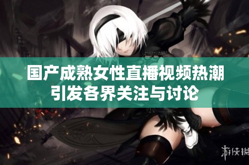 国产成熟女性直播视频热潮引发各界关注与讨论