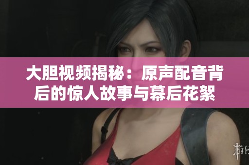 大胆视频揭秘：原声配音背后的惊人故事与幕后花絮