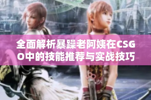 全面解析暴躁老阿姨在CSGO中的技能推荐与实战技巧