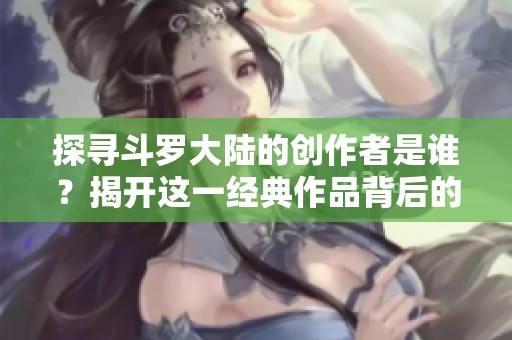 探寻斗罗大陆的创作者是谁？揭开这一经典作品背后的故事