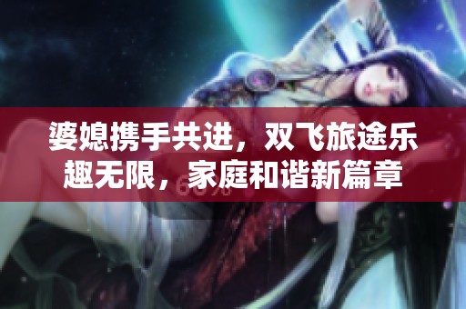 婆媳携手共进，双飞旅途乐趣无限，家庭和谐新篇章