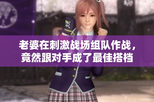 老婆在刺激战场组队作战，竟然跟对手成了最佳搭档