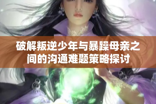 破解叛逆少年与暴躁母亲之间的沟通难题策略探讨