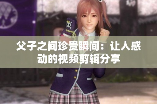 父子之间珍贵瞬间：让人感动的视频剪辑分享