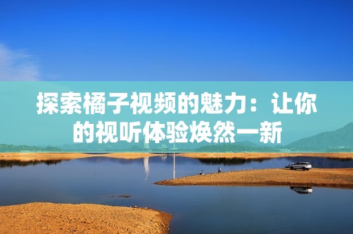 探索橘子视频的魅力：让你的视听体验焕然一新
