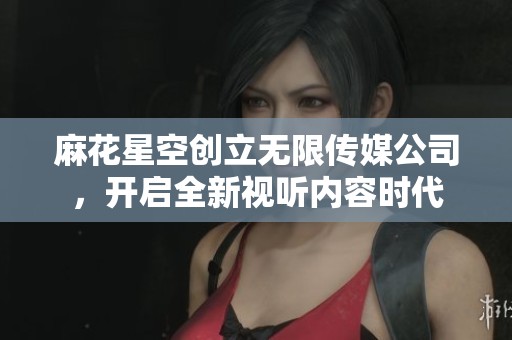 麻花星空创立无限传媒公司，开启全新视听内容时代
