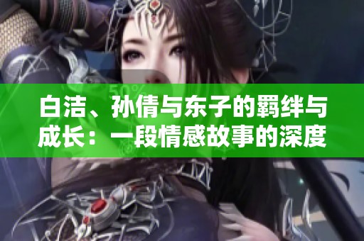 白洁、孙倩与东子的羁绊与成长：一段情感故事的深度探讨