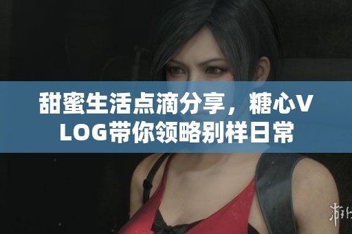 甜蜜生活点滴分享，糖心VLOG带你领略别样日常