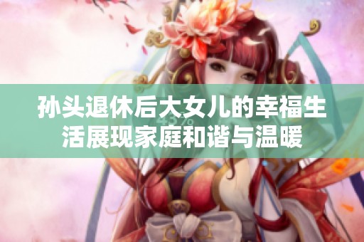 孙头退休后大女儿的幸福生活展现家庭和谐与温暖