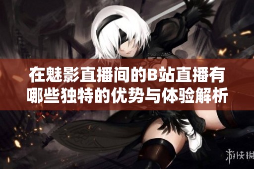 在魅影直播间的B站直播有哪些独特的优势与体验解析