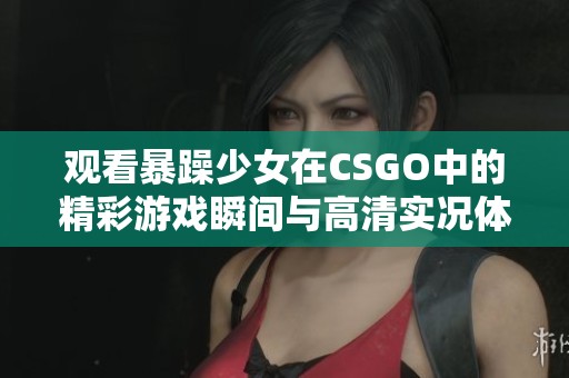 观看暴躁少女在CSGO中的精彩游戏瞬间与高清实况体验