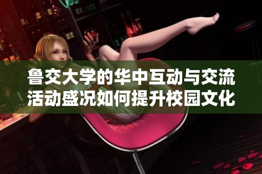 鲁交大学的华中互动与交流活动盛况如何提升校园文化