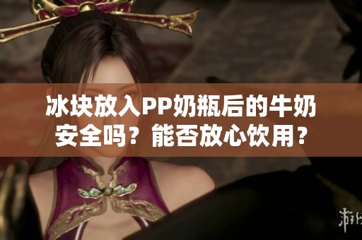冰块放入PP奶瓶后的牛奶安全吗？能否放心饮用？