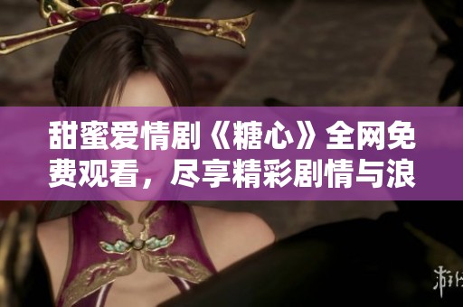 甜蜜爱情剧《糖心》全网免费观看，尽享精彩剧情与浪漫时刻