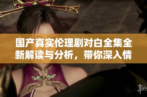 国产真实伦理剧对白全集全新解读与分析，带你深入情感世界