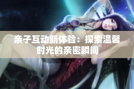 亲子互动新体验：探索温馨时光的亲密瞬间