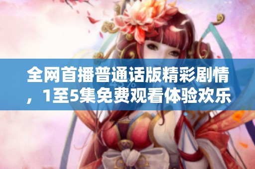 全网首播普通话版精彩剧情，1至5集免费观看体验欢乐时光