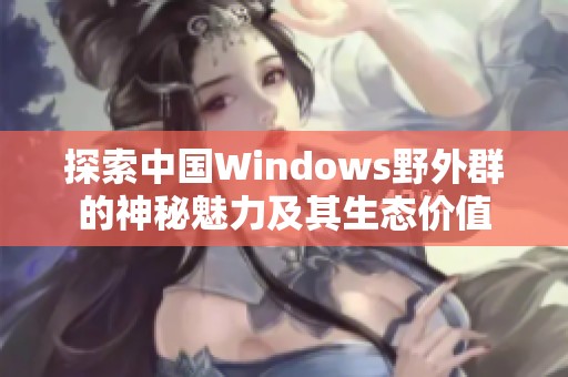 探索中国Windows野外群的神秘魅力及其生态价值