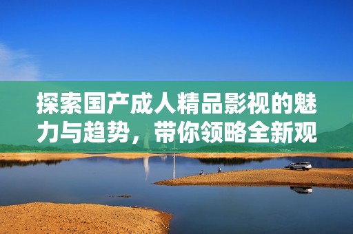 探索国产成人精品影视的魅力与趋势，带你领略全新观影体验