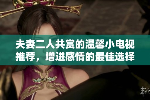 夫妻二人共赏的温馨小电视推荐，增进感情的最佳选择