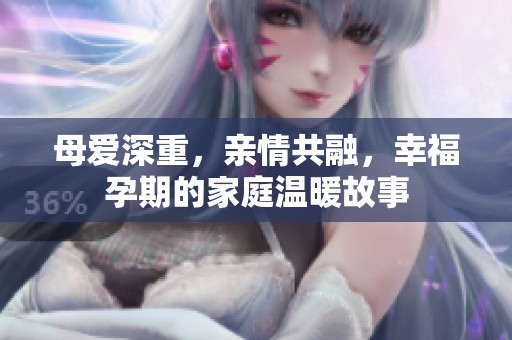 母爱深重，亲情共融，幸福孕期的家庭温暖故事