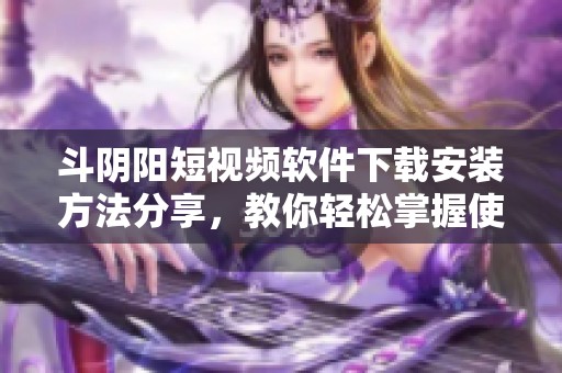 斗阴阳短视频软件下载安装方法分享，教你轻松掌握使用技巧