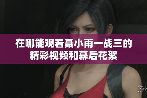 在哪能观看聂小雨一战三的精彩视频和幕后花絮