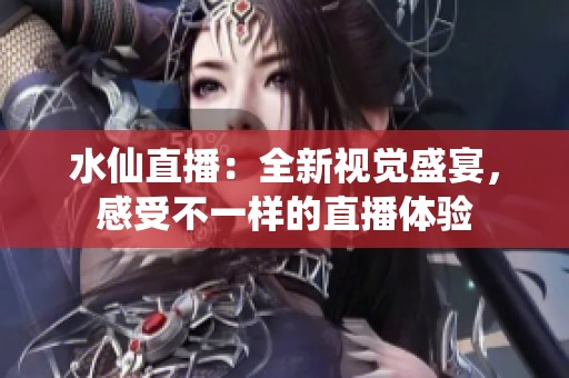 水仙直播：全新视觉盛宴，感受不一样的直播体验