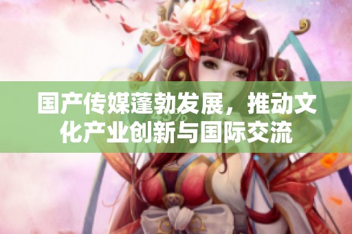 国产传媒蓬勃发展，推动文化产业创新与国际交流