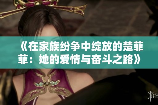 《在家族纷争中绽放的楚菲菲：她的爱情与奋斗之路》